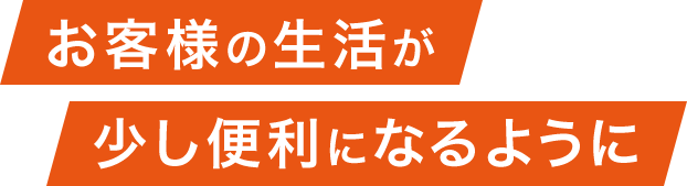 お客様の生活が少し便利になるように