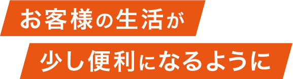 お客様の生活が少し便利になるように